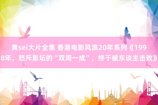 黄sei大片全集 香港电影风浪20年系列《1998年，怒斥影坛的“双周一成”，终于被东谈主击败》