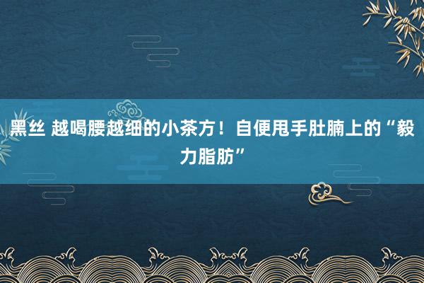 黑丝 越喝腰越细的小茶方！自便甩手肚腩上的“毅力脂肪”