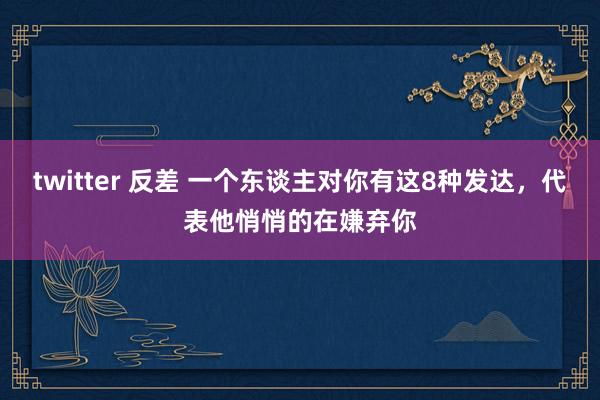 twitter 反差 一个东谈主对你有这8种发达，代表他悄悄的在嫌弃你