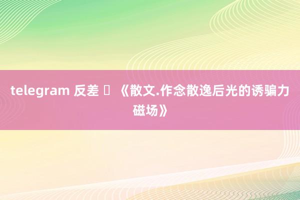 telegram 反差 ​《散文.作念散逸后光的诱骗力磁场》