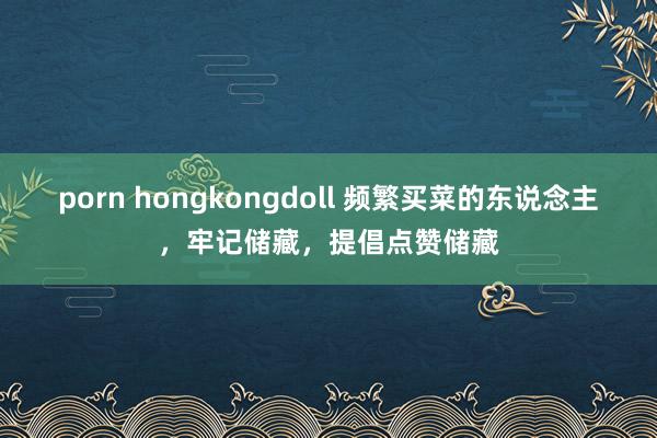 porn hongkongdoll 频繁买菜的东说念主，牢记储藏，提倡点赞储藏
