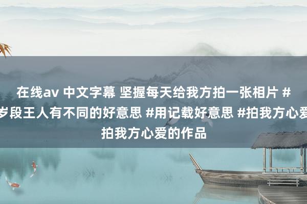 在线av 中文字幕 坚握每天给我方拍一张相片 #每个年岁段王人有不同的好意思 #用记载好意思 #拍我方心爱的作品