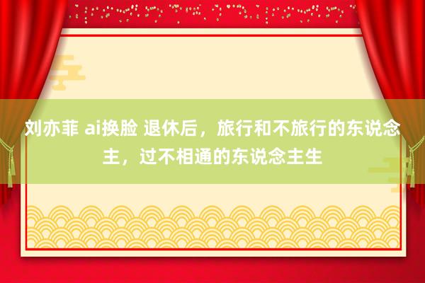 刘亦菲 ai换脸 退休后，旅行和不旅行的东说念主，过不相通的东说念主生