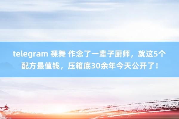 telegram 裸舞 作念了一辈子厨师，就这5个配方最值钱，压箱底30余年今天公开了！