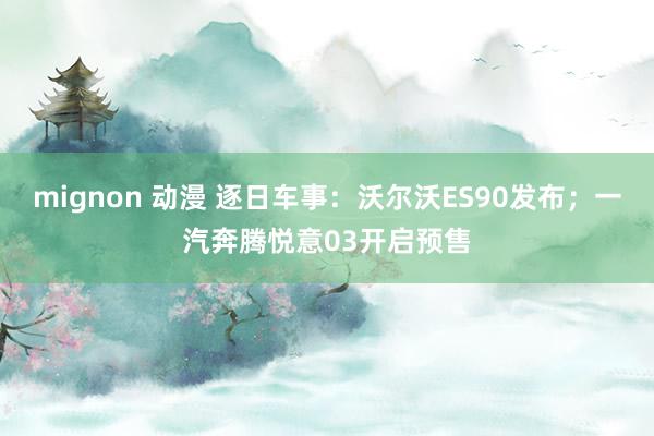 mignon 动漫 逐日车事：沃尔沃ES90发布；一汽奔腾悦意03开启预售