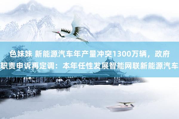 色妹妹 新能源汽车年产量冲突1300万辆，政府职责申诉再定调：本年任性发展智能网联新能源汽车