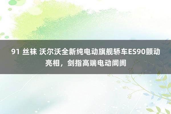 91 丝袜 沃尔沃全新纯电动旗舰轿车ES90颤动亮相，剑指高端电动阛阓