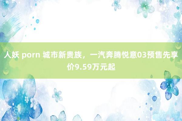 人妖 porn 城市新贵族，一汽奔腾悦意03预售先享价9.59万元起