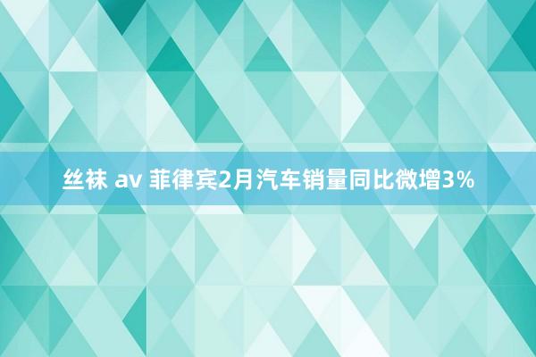 丝袜 av 菲律宾2月汽车销量同比微增3%
