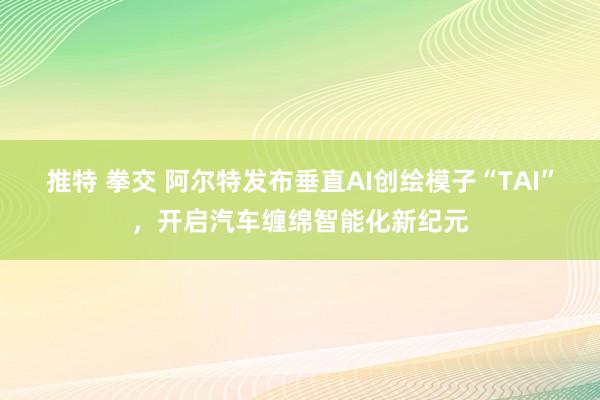 推特 拳交 阿尔特发布垂直AI创绘模子“TAI”，开启汽车缠绵智能化新纪元