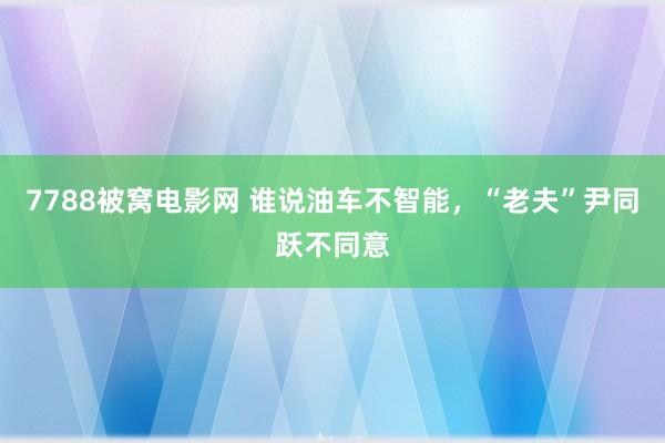 7788被窝电影网 谁说油车不智能，“老夫”尹同跃不同意