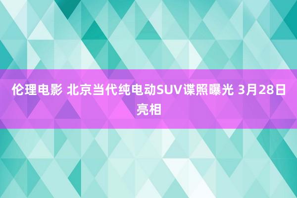 伦理电影 北京当代纯电动SUV谍照曝光 3月28日亮相