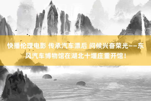 快播伦理电影 传承汽车漂后 问候兴奋荣光——东风汽车博物馆在湖北十堰庄重开馆！